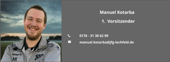 Manuel Kotarba 	1.	Vorsitzender  	0176 - 31 38 62 99 	manuel.kotarba@jfg-lechfeld.de